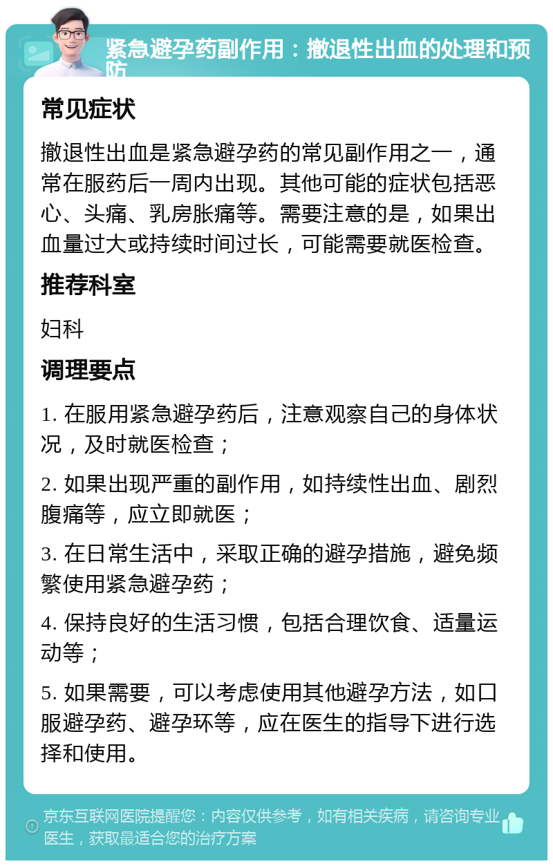 紧急避孕药副作用：撤退性出血的处理和预防 常见症状 撤退性出血是紧急避孕药的常见副作用之一，通常在服药后一周内出现。其他可能的症状包括恶心、头痛、乳房胀痛等。需要注意的是，如果出血量过大或持续时间过长，可能需要就医检查。 推荐科室 妇科 调理要点 1. 在服用紧急避孕药后，注意观察自己的身体状况，及时就医检查； 2. 如果出现严重的副作用，如持续性出血、剧烈腹痛等，应立即就医； 3. 在日常生活中，采取正确的避孕措施，避免频繁使用紧急避孕药； 4. 保持良好的生活习惯，包括合理饮食、适量运动等； 5. 如果需要，可以考虑使用其他避孕方法，如口服避孕药、避孕环等，应在医生的指导下进行选择和使用。