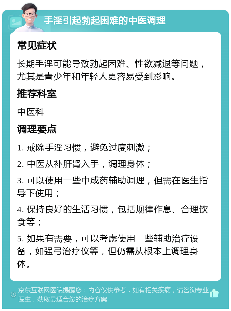 手淫引起勃起困难的中医调理 常见症状 长期手淫可能导致勃起困难、性欲减退等问题，尤其是青少年和年轻人更容易受到影响。 推荐科室 中医科 调理要点 1. 戒除手淫习惯，避免过度刺激； 2. 中医从补肝肾入手，调理身体； 3. 可以使用一些中成药辅助调理，但需在医生指导下使用； 4. 保持良好的生活习惯，包括规律作息、合理饮食等； 5. 如果有需要，可以考虑使用一些辅助治疗设备，如强弓治疗仪等，但仍需从根本上调理身体。