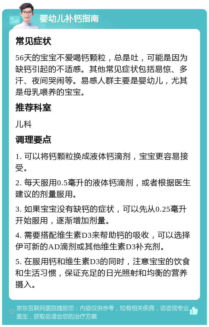 婴幼儿补钙指南 常见症状 56天的宝宝不爱喝钙颗粒，总是吐，可能是因为缺钙引起的不适感。其他常见症状包括易惊、多汗、夜间哭闹等。易感人群主要是婴幼儿，尤其是母乳喂养的宝宝。 推荐科室 儿科 调理要点 1. 可以将钙颗粒换成液体钙滴剂，宝宝更容易接受。 2. 每天服用0.5毫升的液体钙滴剂，或者根据医生建议的剂量服用。 3. 如果宝宝没有缺钙的症状，可以先从0.25毫升开始服用，逐渐增加剂量。 4. 需要搭配维生素D3来帮助钙的吸收，可以选择伊可新的AD滴剂或其他维生素D3补充剂。 5. 在服用钙和维生素D3的同时，注意宝宝的饮食和生活习惯，保证充足的日光照射和均衡的营养摄入。