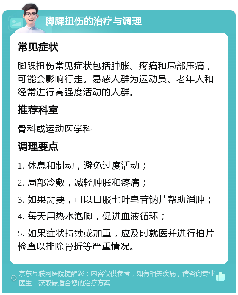 脚踝扭伤的治疗与调理 常见症状 脚踝扭伤常见症状包括肿胀、疼痛和局部压痛，可能会影响行走。易感人群为运动员、老年人和经常进行高强度活动的人群。 推荐科室 骨科或运动医学科 调理要点 1. 休息和制动，避免过度活动； 2. 局部冷敷，减轻肿胀和疼痛； 3. 如果需要，可以口服七叶皂苷钠片帮助消肿； 4. 每天用热水泡脚，促进血液循环； 5. 如果症状持续或加重，应及时就医并进行拍片检查以排除骨折等严重情况。