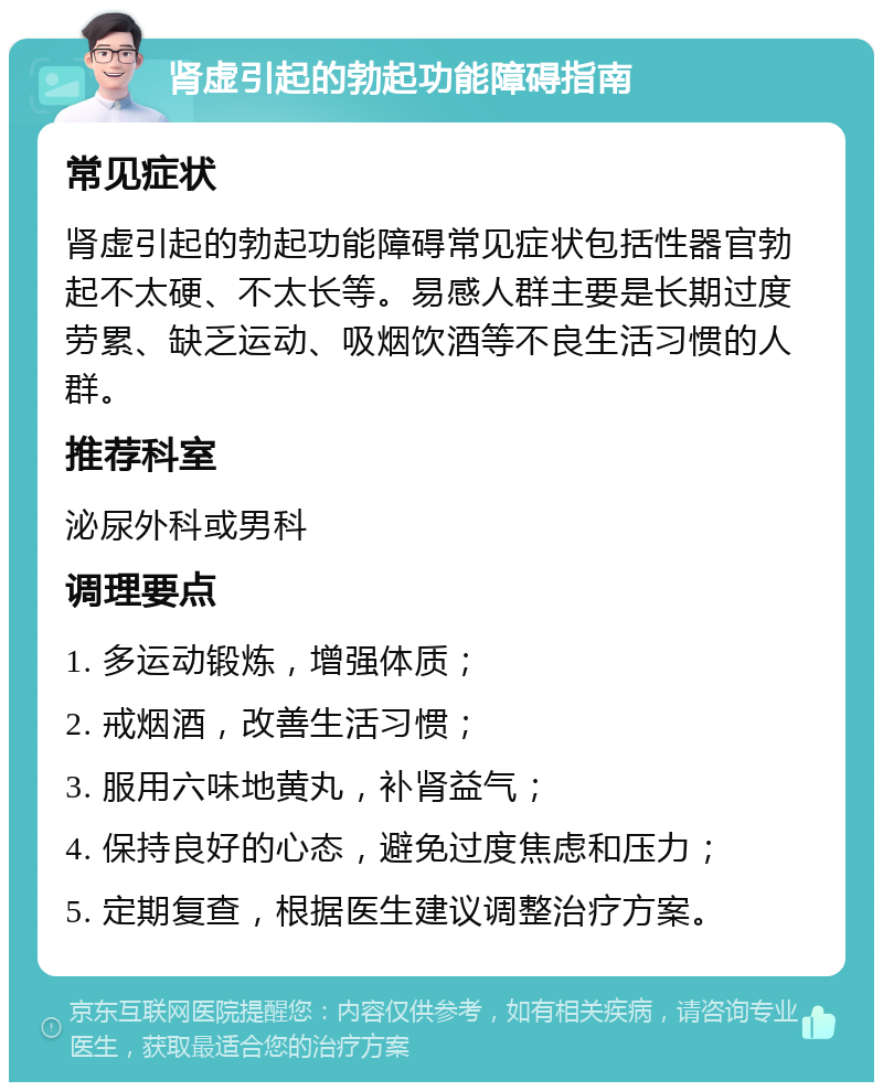 肾虚引起的勃起功能障碍指南 常见症状 肾虚引起的勃起功能障碍常见症状包括性器官勃起不太硬、不太长等。易感人群主要是长期过度劳累、缺乏运动、吸烟饮酒等不良生活习惯的人群。 推荐科室 泌尿外科或男科 调理要点 1. 多运动锻炼，增强体质； 2. 戒烟酒，改善生活习惯； 3. 服用六味地黄丸，补肾益气； 4. 保持良好的心态，避免过度焦虑和压力； 5. 定期复查，根据医生建议调整治疗方案。