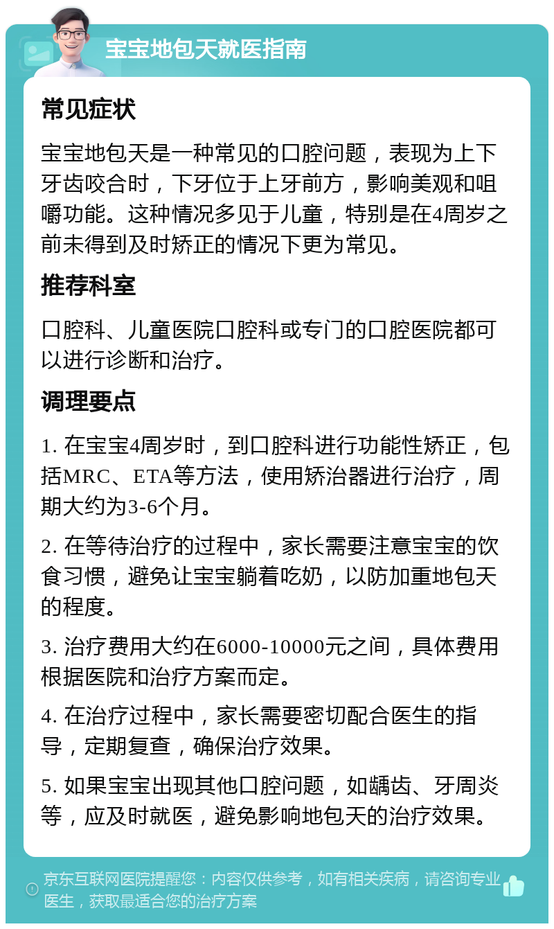 宝宝地包天就医指南 常见症状 宝宝地包天是一种常见的口腔问题，表现为上下牙齿咬合时，下牙位于上牙前方，影响美观和咀嚼功能。这种情况多见于儿童，特别是在4周岁之前未得到及时矫正的情况下更为常见。 推荐科室 口腔科、儿童医院口腔科或专门的口腔医院都可以进行诊断和治疗。 调理要点 1. 在宝宝4周岁时，到口腔科进行功能性矫正，包括MRC、ETA等方法，使用矫治器进行治疗，周期大约为3-6个月。 2. 在等待治疗的过程中，家长需要注意宝宝的饮食习惯，避免让宝宝躺着吃奶，以防加重地包天的程度。 3. 治疗费用大约在6000-10000元之间，具体费用根据医院和治疗方案而定。 4. 在治疗过程中，家长需要密切配合医生的指导，定期复查，确保治疗效果。 5. 如果宝宝出现其他口腔问题，如龋齿、牙周炎等，应及时就医，避免影响地包天的治疗效果。