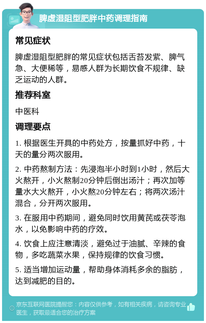 脾虚湿阻型肥胖中药调理指南 常见症状 脾虚湿阻型肥胖的常见症状包括舌苔发紫、脾气急、大便稀等，易感人群为长期饮食不规律、缺乏运动的人群。 推荐科室 中医科 调理要点 1. 根据医生开具的中药处方，按量抓好中药，十天的量分两次服用。 2. 中药熬制方法：先浸泡半小时到1小时，然后大火熬开，小火熬制20分钟后倒出汤汁；再次加等量水大火熬开，小火熬20分钟左右；将两次汤汁混合，分开两次服用。 3. 在服用中药期间，避免同时饮用黄芪或茯苓泡水，以免影响中药的疗效。 4. 饮食上应注意清淡，避免过于油腻、辛辣的食物，多吃蔬菜水果，保持规律的饮食习惯。 5. 适当增加运动量，帮助身体消耗多余的脂肪，达到减肥的目的。