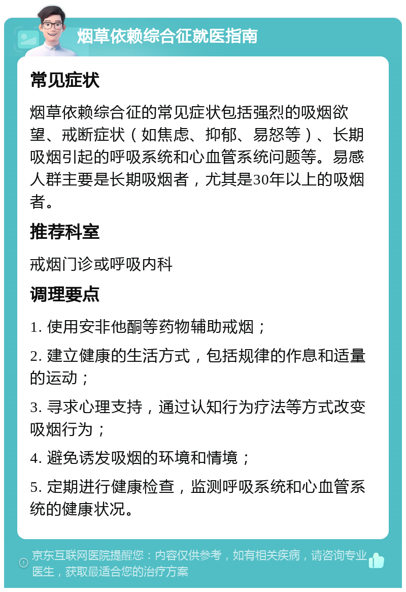 烟草依赖综合征就医指南 常见症状 烟草依赖综合征的常见症状包括强烈的吸烟欲望、戒断症状（如焦虑、抑郁、易怒等）、长期吸烟引起的呼吸系统和心血管系统问题等。易感人群主要是长期吸烟者，尤其是30年以上的吸烟者。 推荐科室 戒烟门诊或呼吸内科 调理要点 1. 使用安非他酮等药物辅助戒烟； 2. 建立健康的生活方式，包括规律的作息和适量的运动； 3. 寻求心理支持，通过认知行为疗法等方式改变吸烟行为； 4. 避免诱发吸烟的环境和情境； 5. 定期进行健康检查，监测呼吸系统和心血管系统的健康状况。