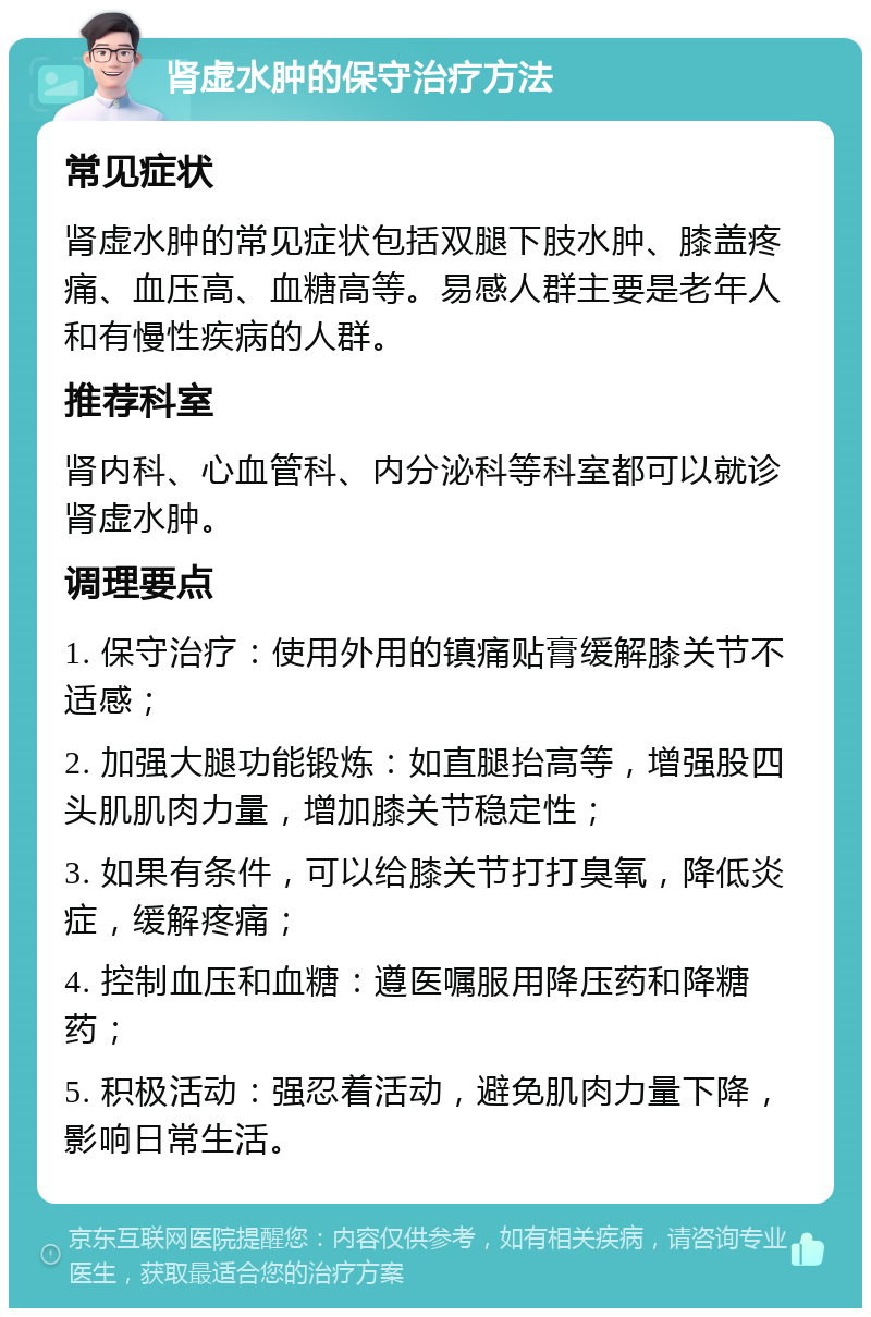 肾虚水肿的保守治疗方法 常见症状 肾虚水肿的常见症状包括双腿下肢水肿、膝盖疼痛、血压高、血糖高等。易感人群主要是老年人和有慢性疾病的人群。 推荐科室 肾内科、心血管科、内分泌科等科室都可以就诊肾虚水肿。 调理要点 1. 保守治疗：使用外用的镇痛贴膏缓解膝关节不适感； 2. 加强大腿功能锻炼：如直腿抬高等，增强股四头肌肌肉力量，增加膝关节稳定性； 3. 如果有条件，可以给膝关节打打臭氧，降低炎症，缓解疼痛； 4. 控制血压和血糖：遵医嘱服用降压药和降糖药； 5. 积极活动：强忍着活动，避免肌肉力量下降，影响日常生活。