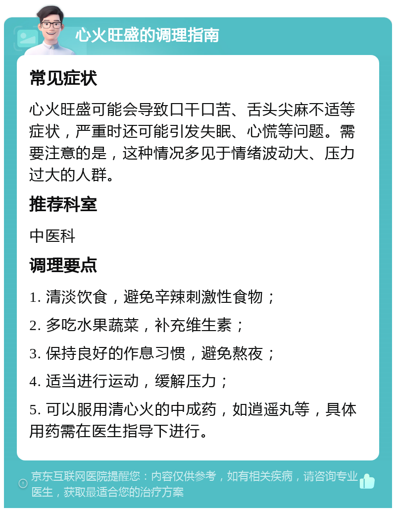 心火旺盛的调理指南 常见症状 心火旺盛可能会导致口干口苦、舌头尖麻不适等症状，严重时还可能引发失眠、心慌等问题。需要注意的是，这种情况多见于情绪波动大、压力过大的人群。 推荐科室 中医科 调理要点 1. 清淡饮食，避免辛辣刺激性食物； 2. 多吃水果蔬菜，补充维生素； 3. 保持良好的作息习惯，避免熬夜； 4. 适当进行运动，缓解压力； 5. 可以服用清心火的中成药，如逍遥丸等，具体用药需在医生指导下进行。