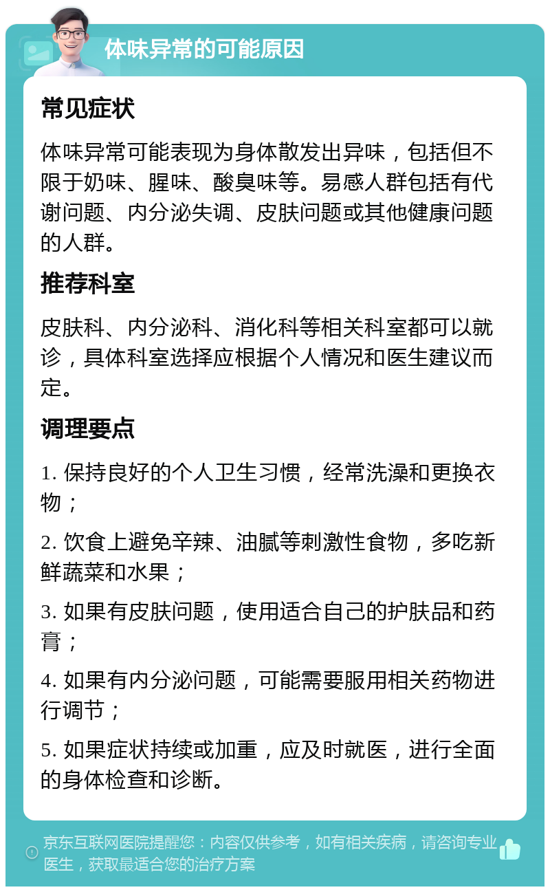 体味异常的可能原因 常见症状 体味异常可能表现为身体散发出异味，包括但不限于奶味、腥味、酸臭味等。易感人群包括有代谢问题、内分泌失调、皮肤问题或其他健康问题的人群。 推荐科室 皮肤科、内分泌科、消化科等相关科室都可以就诊，具体科室选择应根据个人情况和医生建议而定。 调理要点 1. 保持良好的个人卫生习惯，经常洗澡和更换衣物； 2. 饮食上避免辛辣、油腻等刺激性食物，多吃新鲜蔬菜和水果； 3. 如果有皮肤问题，使用适合自己的护肤品和药膏； 4. 如果有内分泌问题，可能需要服用相关药物进行调节； 5. 如果症状持续或加重，应及时就医，进行全面的身体检查和诊断。