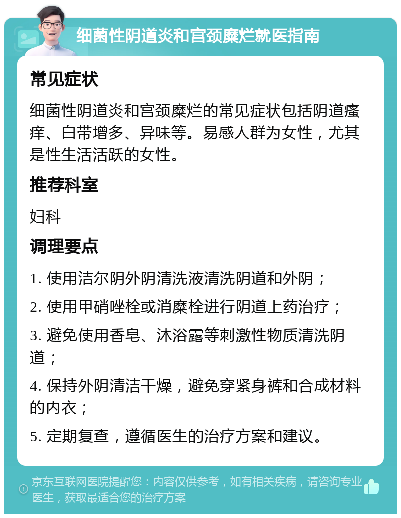 细菌性阴道炎和宫颈糜烂就医指南 常见症状 细菌性阴道炎和宫颈糜烂的常见症状包括阴道瘙痒、白带增多、异味等。易感人群为女性，尤其是性生活活跃的女性。 推荐科室 妇科 调理要点 1. 使用洁尔阴外阴清洗液清洗阴道和外阴； 2. 使用甲硝唑栓或消糜栓进行阴道上药治疗； 3. 避免使用香皂、沐浴露等刺激性物质清洗阴道； 4. 保持外阴清洁干燥，避免穿紧身裤和合成材料的内衣； 5. 定期复查，遵循医生的治疗方案和建议。