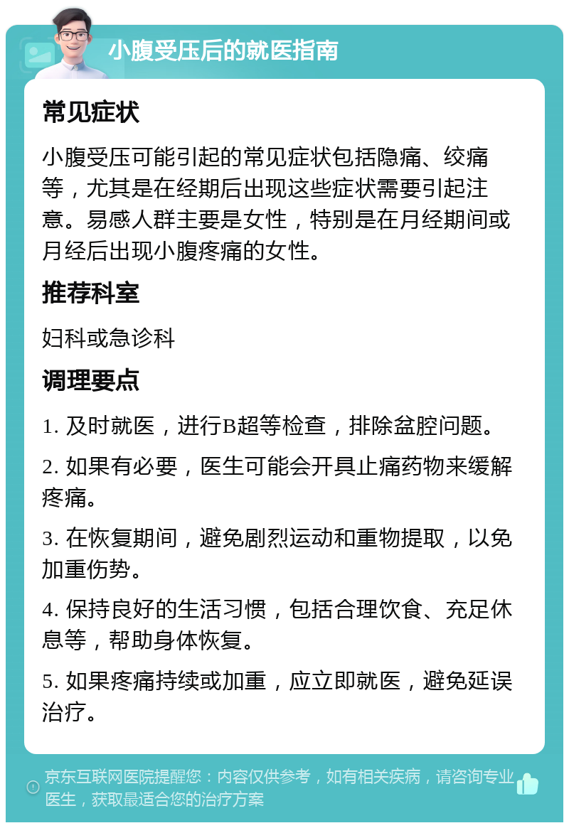 小腹受压后的就医指南 常见症状 小腹受压可能引起的常见症状包括隐痛、绞痛等，尤其是在经期后出现这些症状需要引起注意。易感人群主要是女性，特别是在月经期间或月经后出现小腹疼痛的女性。 推荐科室 妇科或急诊科 调理要点 1. 及时就医，进行B超等检查，排除盆腔问题。 2. 如果有必要，医生可能会开具止痛药物来缓解疼痛。 3. 在恢复期间，避免剧烈运动和重物提取，以免加重伤势。 4. 保持良好的生活习惯，包括合理饮食、充足休息等，帮助身体恢复。 5. 如果疼痛持续或加重，应立即就医，避免延误治疗。