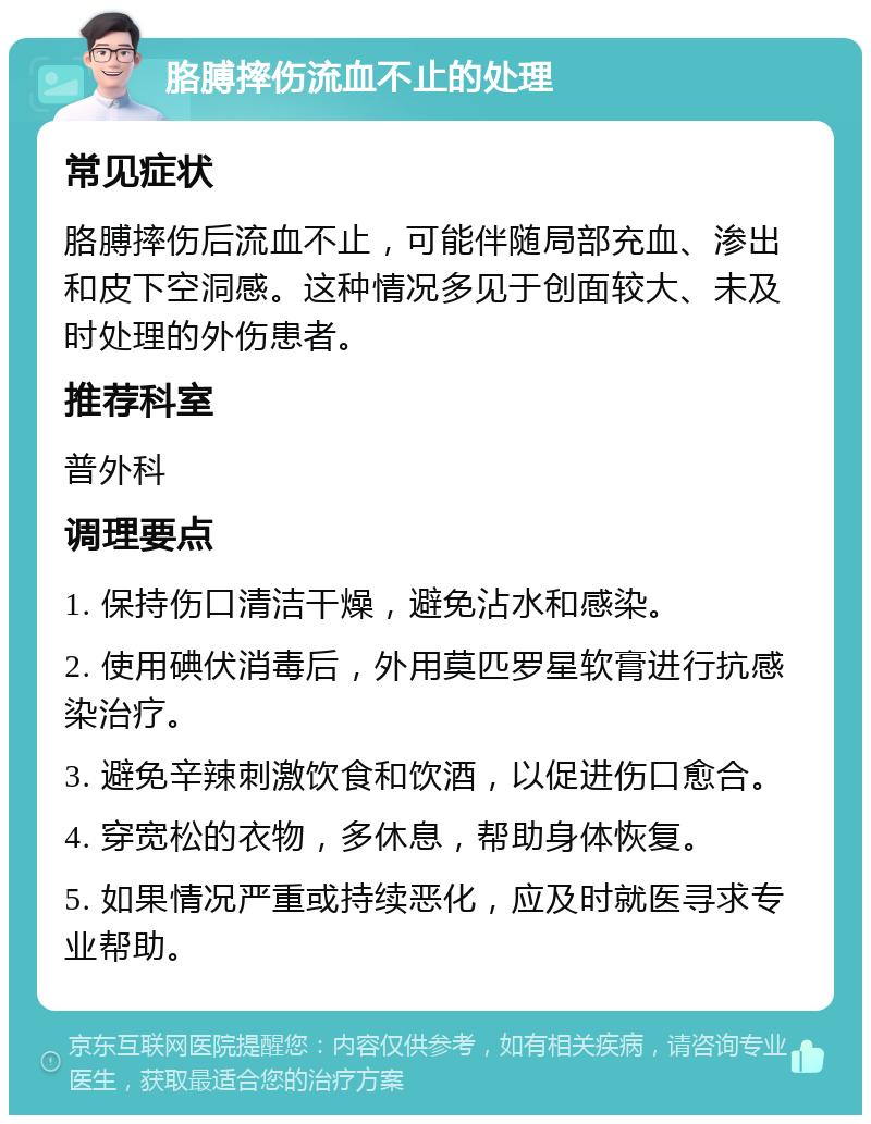 胳膊摔伤流血不止的处理 常见症状 胳膊摔伤后流血不止，可能伴随局部充血、渗出和皮下空洞感。这种情况多见于创面较大、未及时处理的外伤患者。 推荐科室 普外科 调理要点 1. 保持伤口清洁干燥，避免沾水和感染。 2. 使用碘伏消毒后，外用莫匹罗星软膏进行抗感染治疗。 3. 避免辛辣刺激饮食和饮酒，以促进伤口愈合。 4. 穿宽松的衣物，多休息，帮助身体恢复。 5. 如果情况严重或持续恶化，应及时就医寻求专业帮助。