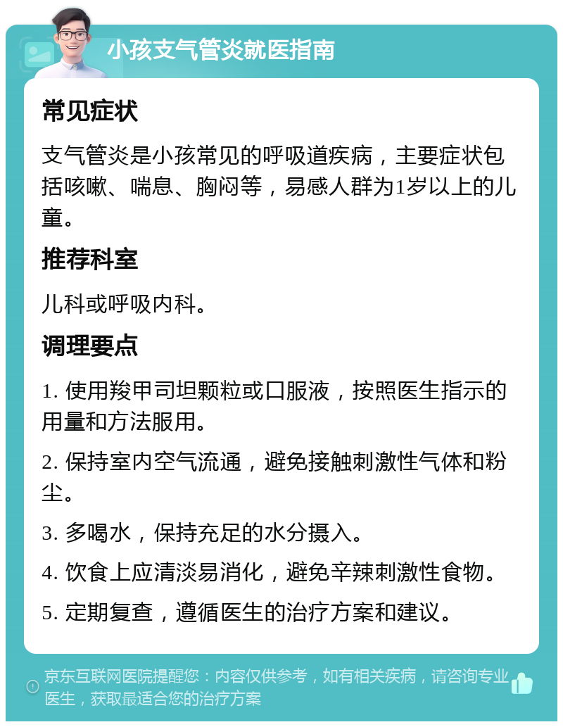 小孩支气管炎就医指南 常见症状 支气管炎是小孩常见的呼吸道疾病，主要症状包括咳嗽、喘息、胸闷等，易感人群为1岁以上的儿童。 推荐科室 儿科或呼吸内科。 调理要点 1. 使用羧甲司坦颗粒或口服液，按照医生指示的用量和方法服用。 2. 保持室内空气流通，避免接触刺激性气体和粉尘。 3. 多喝水，保持充足的水分摄入。 4. 饮食上应清淡易消化，避免辛辣刺激性食物。 5. 定期复查，遵循医生的治疗方案和建议。