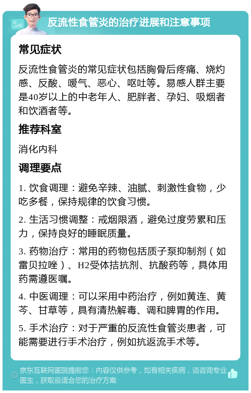 反流性食管炎的治疗进展和注意事项 常见症状 反流性食管炎的常见症状包括胸骨后疼痛、烧灼感、反酸、嗳气、恶心、呕吐等。易感人群主要是40岁以上的中老年人、肥胖者、孕妇、吸烟者和饮酒者等。 推荐科室 消化内科 调理要点 1. 饮食调理：避免辛辣、油腻、刺激性食物，少吃多餐，保持规律的饮食习惯。 2. 生活习惯调整：戒烟限酒，避免过度劳累和压力，保持良好的睡眠质量。 3. 药物治疗：常用的药物包括质子泵抑制剂（如雷贝拉唑）、H2受体拮抗剂、抗酸药等，具体用药需遵医嘱。 4. 中医调理：可以采用中药治疗，例如黄连、黄芩、甘草等，具有清热解毒、调和脾胃的作用。 5. 手术治疗：对于严重的反流性食管炎患者，可能需要进行手术治疗，例如抗返流手术等。