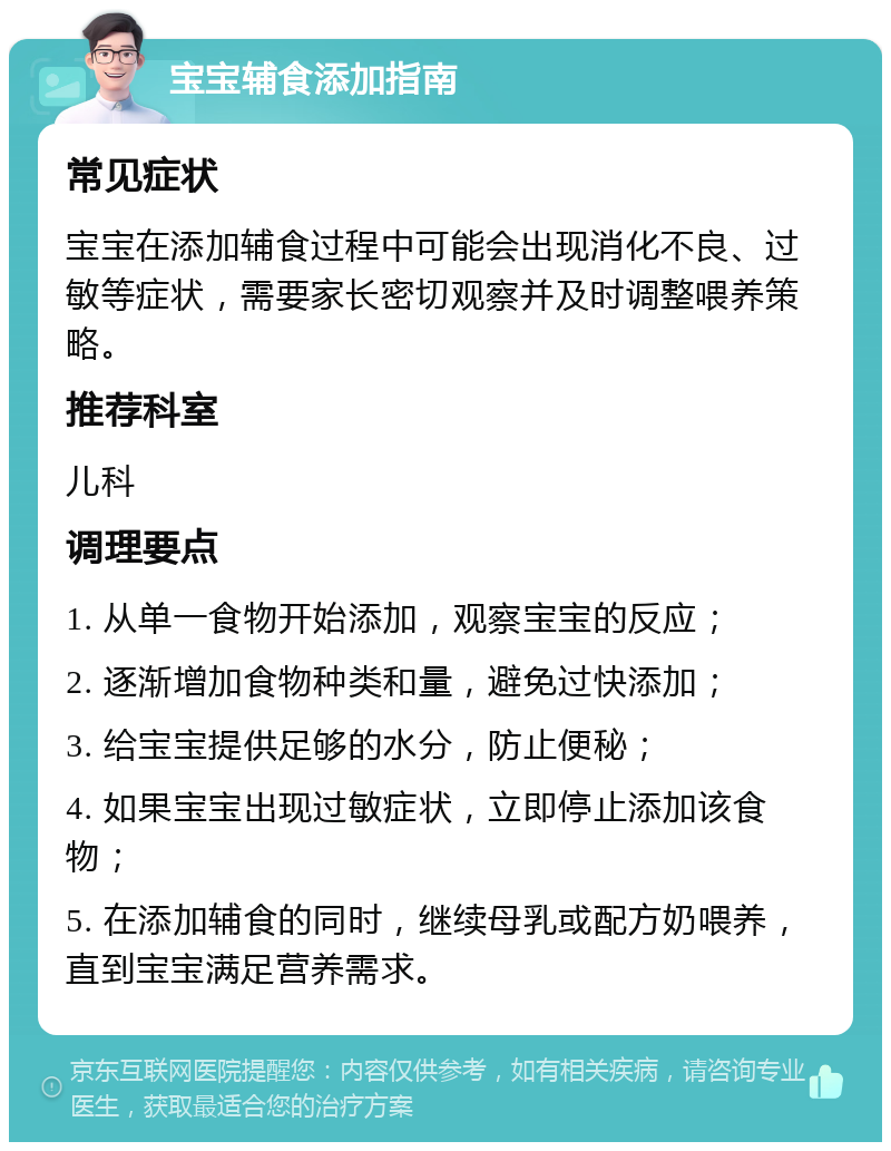 宝宝辅食添加指南 常见症状 宝宝在添加辅食过程中可能会出现消化不良、过敏等症状，需要家长密切观察并及时调整喂养策略。 推荐科室 儿科 调理要点 1. 从单一食物开始添加，观察宝宝的反应； 2. 逐渐增加食物种类和量，避免过快添加； 3. 给宝宝提供足够的水分，防止便秘； 4. 如果宝宝出现过敏症状，立即停止添加该食物； 5. 在添加辅食的同时，继续母乳或配方奶喂养，直到宝宝满足营养需求。