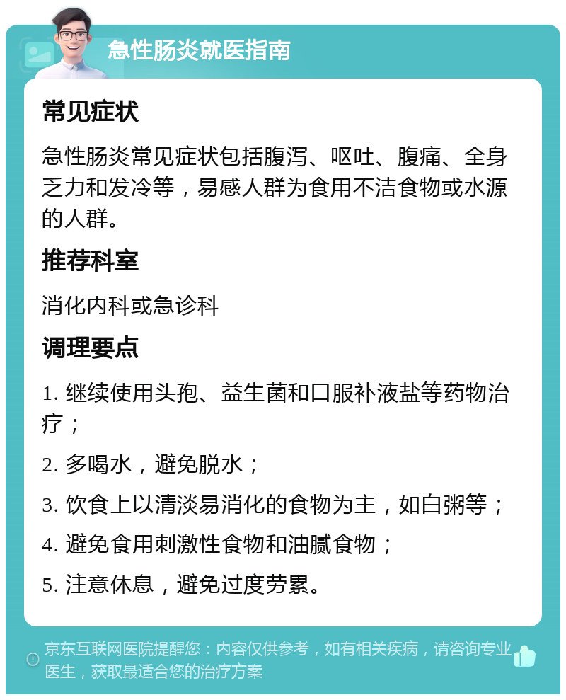 急性肠炎就医指南 常见症状 急性肠炎常见症状包括腹泻、呕吐、腹痛、全身乏力和发冷等，易感人群为食用不洁食物或水源的人群。 推荐科室 消化内科或急诊科 调理要点 1. 继续使用头孢、益生菌和口服补液盐等药物治疗； 2. 多喝水，避免脱水； 3. 饮食上以清淡易消化的食物为主，如白粥等； 4. 避免食用刺激性食物和油腻食物； 5. 注意休息，避免过度劳累。