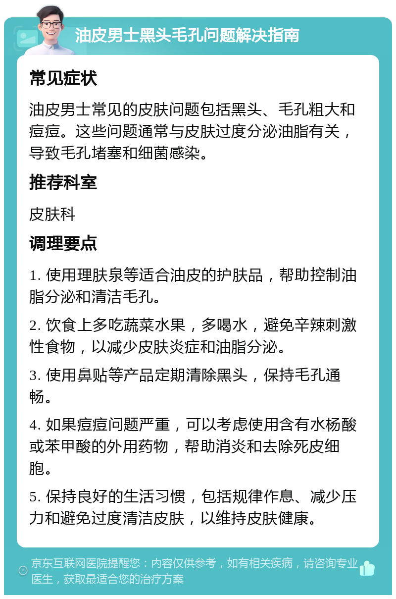 油皮男士黑头毛孔问题解决指南 常见症状 油皮男士常见的皮肤问题包括黑头、毛孔粗大和痘痘。这些问题通常与皮肤过度分泌油脂有关，导致毛孔堵塞和细菌感染。 推荐科室 皮肤科 调理要点 1. 使用理肤泉等适合油皮的护肤品，帮助控制油脂分泌和清洁毛孔。 2. 饮食上多吃蔬菜水果，多喝水，避免辛辣刺激性食物，以减少皮肤炎症和油脂分泌。 3. 使用鼻贴等产品定期清除黑头，保持毛孔通畅。 4. 如果痘痘问题严重，可以考虑使用含有水杨酸或苯甲酸的外用药物，帮助消炎和去除死皮细胞。 5. 保持良好的生活习惯，包括规律作息、减少压力和避免过度清洁皮肤，以维持皮肤健康。