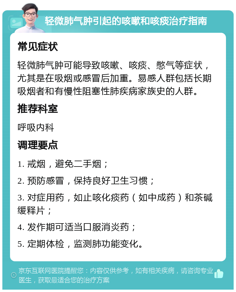 轻微肺气肿引起的咳嗽和咳痰治疗指南 常见症状 轻微肺气肿可能导致咳嗽、咳痰、憋气等症状，尤其是在吸烟或感冒后加重。易感人群包括长期吸烟者和有慢性阻塞性肺疾病家族史的人群。 推荐科室 呼吸内科 调理要点 1. 戒烟，避免二手烟； 2. 预防感冒，保持良好卫生习惯； 3. 对症用药，如止咳化痰药（如中成药）和茶碱缓释片； 4. 发作期可适当口服消炎药； 5. 定期体检，监测肺功能变化。