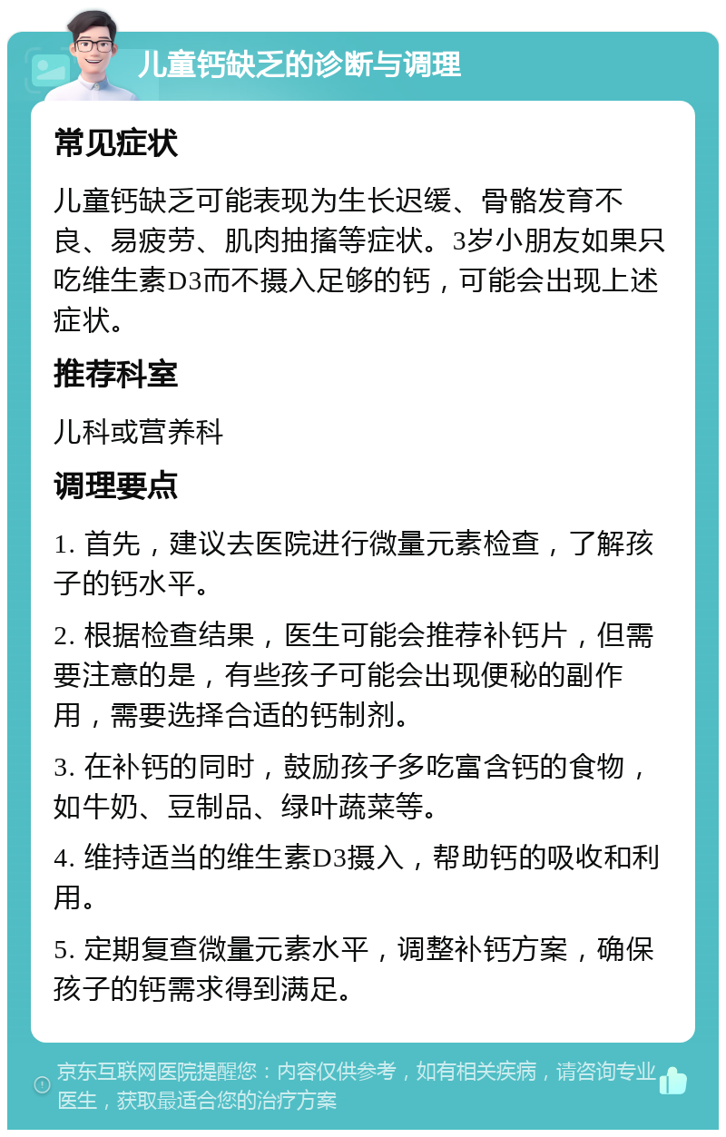 儿童钙缺乏的诊断与调理 常见症状 儿童钙缺乏可能表现为生长迟缓、骨骼发育不良、易疲劳、肌肉抽搐等症状。3岁小朋友如果只吃维生素D3而不摄入足够的钙，可能会出现上述症状。 推荐科室 儿科或营养科 调理要点 1. 首先，建议去医院进行微量元素检查，了解孩子的钙水平。 2. 根据检查结果，医生可能会推荐补钙片，但需要注意的是，有些孩子可能会出现便秘的副作用，需要选择合适的钙制剂。 3. 在补钙的同时，鼓励孩子多吃富含钙的食物，如牛奶、豆制品、绿叶蔬菜等。 4. 维持适当的维生素D3摄入，帮助钙的吸收和利用。 5. 定期复查微量元素水平，调整补钙方案，确保孩子的钙需求得到满足。