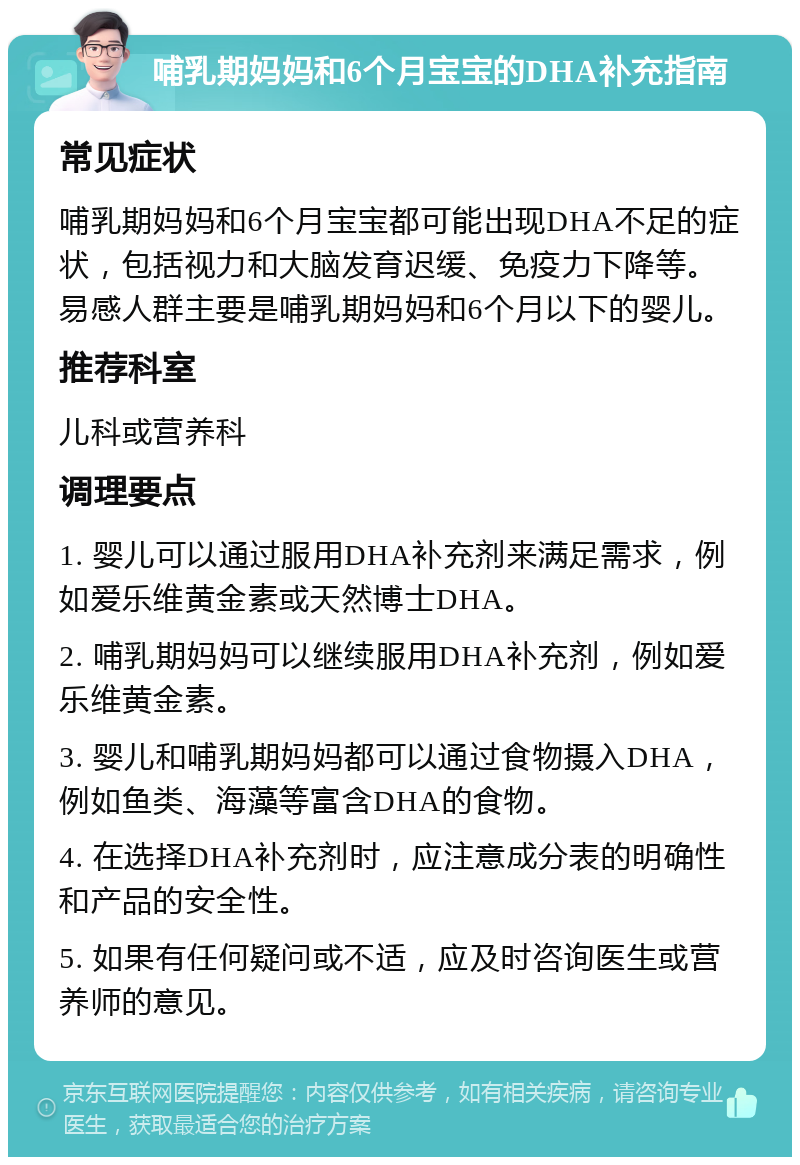 哺乳期妈妈和6个月宝宝的DHA补充指南 常见症状 哺乳期妈妈和6个月宝宝都可能出现DHA不足的症状，包括视力和大脑发育迟缓、免疫力下降等。易感人群主要是哺乳期妈妈和6个月以下的婴儿。 推荐科室 儿科或营养科 调理要点 1. 婴儿可以通过服用DHA补充剂来满足需求，例如爱乐维黄金素或天然博士DHA。 2. 哺乳期妈妈可以继续服用DHA补充剂，例如爱乐维黄金素。 3. 婴儿和哺乳期妈妈都可以通过食物摄入DHA，例如鱼类、海藻等富含DHA的食物。 4. 在选择DHA补充剂时，应注意成分表的明确性和产品的安全性。 5. 如果有任何疑问或不适，应及时咨询医生或营养师的意见。