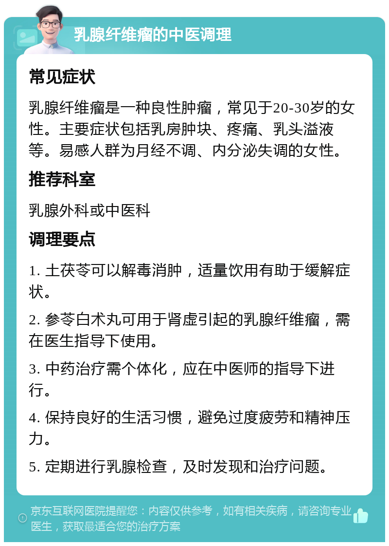 乳腺纤维瘤的中医调理 常见症状 乳腺纤维瘤是一种良性肿瘤，常见于20-30岁的女性。主要症状包括乳房肿块、疼痛、乳头溢液等。易感人群为月经不调、内分泌失调的女性。 推荐科室 乳腺外科或中医科 调理要点 1. 土茯苓可以解毒消肿，适量饮用有助于缓解症状。 2. 参苓白术丸可用于肾虚引起的乳腺纤维瘤，需在医生指导下使用。 3. 中药治疗需个体化，应在中医师的指导下进行。 4. 保持良好的生活习惯，避免过度疲劳和精神压力。 5. 定期进行乳腺检查，及时发现和治疗问题。