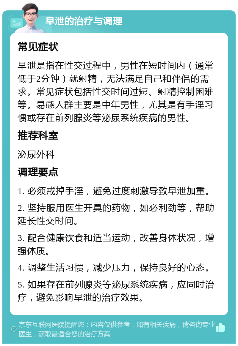 早泄的治疗与调理 常见症状 早泄是指在性交过程中，男性在短时间内（通常低于2分钟）就射精，无法满足自己和伴侣的需求。常见症状包括性交时间过短、射精控制困难等。易感人群主要是中年男性，尤其是有手淫习惯或存在前列腺炎等泌尿系统疾病的男性。 推荐科室 泌尿外科 调理要点 1. 必须戒掉手淫，避免过度刺激导致早泄加重。 2. 坚持服用医生开具的药物，如必利劲等，帮助延长性交时间。 3. 配合健康饮食和适当运动，改善身体状况，增强体质。 4. 调整生活习惯，减少压力，保持良好的心态。 5. 如果存在前列腺炎等泌尿系统疾病，应同时治疗，避免影响早泄的治疗效果。