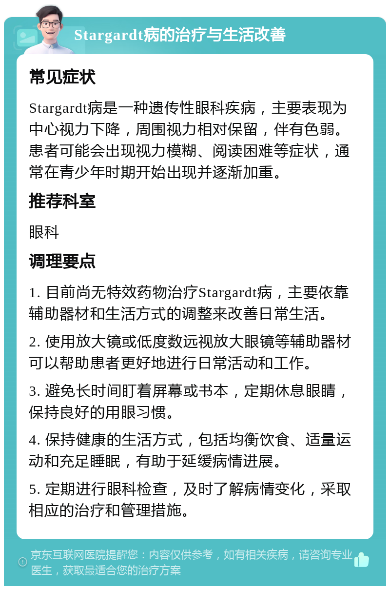 Stargardt病的治疗与生活改善 常见症状 Stargardt病是一种遗传性眼科疾病，主要表现为中心视力下降，周围视力相对保留，伴有色弱。患者可能会出现视力模糊、阅读困难等症状，通常在青少年时期开始出现并逐渐加重。 推荐科室 眼科 调理要点 1. 目前尚无特效药物治疗Stargardt病，主要依靠辅助器材和生活方式的调整来改善日常生活。 2. 使用放大镜或低度数远视放大眼镜等辅助器材可以帮助患者更好地进行日常活动和工作。 3. 避免长时间盯着屏幕或书本，定期休息眼睛，保持良好的用眼习惯。 4. 保持健康的生活方式，包括均衡饮食、适量运动和充足睡眠，有助于延缓病情进展。 5. 定期进行眼科检查，及时了解病情变化，采取相应的治疗和管理措施。