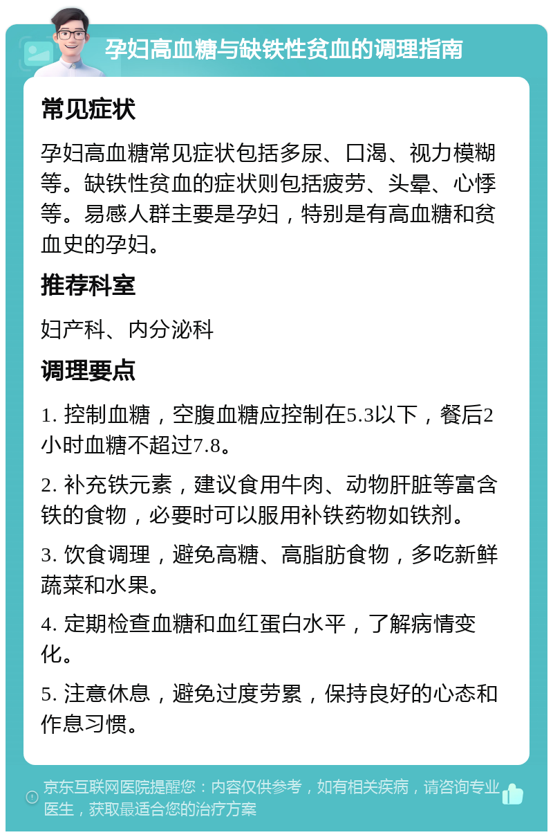 孕妇高血糖与缺铁性贫血的调理指南 常见症状 孕妇高血糖常见症状包括多尿、口渴、视力模糊等。缺铁性贫血的症状则包括疲劳、头晕、心悸等。易感人群主要是孕妇，特别是有高血糖和贫血史的孕妇。 推荐科室 妇产科、内分泌科 调理要点 1. 控制血糖，空腹血糖应控制在5.3以下，餐后2小时血糖不超过7.8。 2. 补充铁元素，建议食用牛肉、动物肝脏等富含铁的食物，必要时可以服用补铁药物如铁剂。 3. 饮食调理，避免高糖、高脂肪食物，多吃新鲜蔬菜和水果。 4. 定期检查血糖和血红蛋白水平，了解病情变化。 5. 注意休息，避免过度劳累，保持良好的心态和作息习惯。