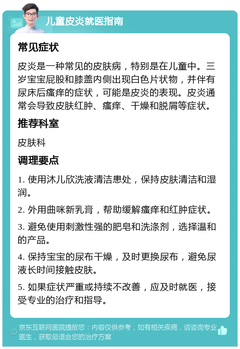 儿童皮炎就医指南 常见症状 皮炎是一种常见的皮肤病，特别是在儿童中。三岁宝宝屁股和膝盖内侧出现白色片状物，并伴有尿床后瘙痒的症状，可能是皮炎的表现。皮炎通常会导致皮肤红肿、瘙痒、干燥和脱屑等症状。 推荐科室 皮肤科 调理要点 1. 使用沐儿欣洗液清洁患处，保持皮肤清洁和湿润。 2. 外用曲咪新乳膏，帮助缓解瘙痒和红肿症状。 3. 避免使用刺激性强的肥皂和洗涤剂，选择温和的产品。 4. 保持宝宝的尿布干燥，及时更换尿布，避免尿液长时间接触皮肤。 5. 如果症状严重或持续不改善，应及时就医，接受专业的治疗和指导。