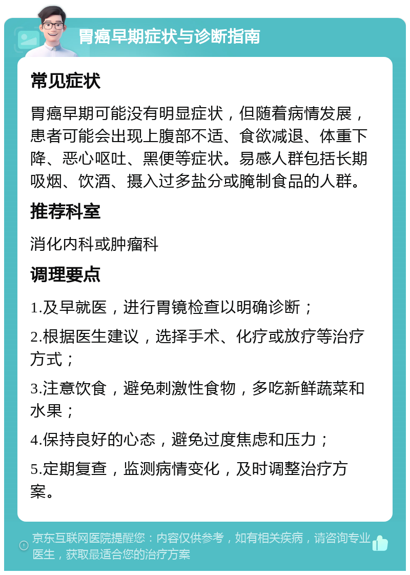 胃癌早期症状与诊断指南 常见症状 胃癌早期可能没有明显症状，但随着病情发展，患者可能会出现上腹部不适、食欲减退、体重下降、恶心呕吐、黑便等症状。易感人群包括长期吸烟、饮酒、摄入过多盐分或腌制食品的人群。 推荐科室 消化内科或肿瘤科 调理要点 1.及早就医，进行胃镜检查以明确诊断； 2.根据医生建议，选择手术、化疗或放疗等治疗方式； 3.注意饮食，避免刺激性食物，多吃新鲜蔬菜和水果； 4.保持良好的心态，避免过度焦虑和压力； 5.定期复查，监测病情变化，及时调整治疗方案。