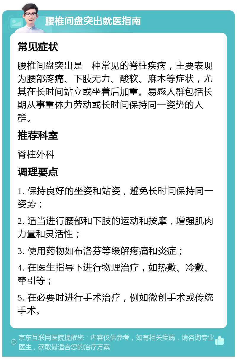 腰椎间盘突出就医指南 常见症状 腰椎间盘突出是一种常见的脊柱疾病，主要表现为腰部疼痛、下肢无力、酸软、麻木等症状，尤其在长时间站立或坐着后加重。易感人群包括长期从事重体力劳动或长时间保持同一姿势的人群。 推荐科室 脊柱外科 调理要点 1. 保持良好的坐姿和站姿，避免长时间保持同一姿势； 2. 适当进行腰部和下肢的运动和按摩，增强肌肉力量和灵活性； 3. 使用药物如布洛芬等缓解疼痛和炎症； 4. 在医生指导下进行物理治疗，如热敷、冷敷、牵引等； 5. 在必要时进行手术治疗，例如微创手术或传统手术。