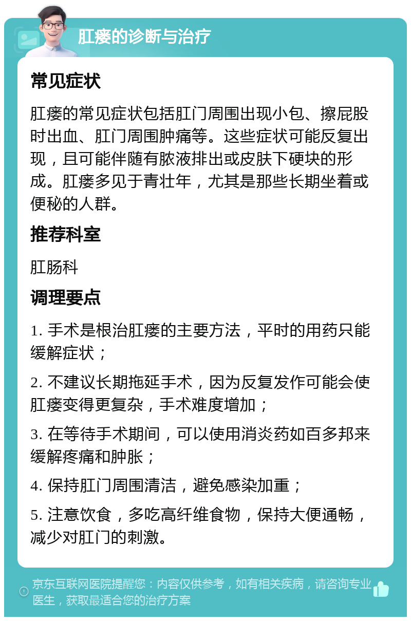 肛瘘的诊断与治疗 常见症状 肛瘘的常见症状包括肛门周围出现小包、擦屁股时出血、肛门周围肿痛等。这些症状可能反复出现，且可能伴随有脓液排出或皮肤下硬块的形成。肛瘘多见于青壮年，尤其是那些长期坐着或便秘的人群。 推荐科室 肛肠科 调理要点 1. 手术是根治肛瘘的主要方法，平时的用药只能缓解症状； 2. 不建议长期拖延手术，因为反复发作可能会使肛瘘变得更复杂，手术难度增加； 3. 在等待手术期间，可以使用消炎药如百多邦来缓解疼痛和肿胀； 4. 保持肛门周围清洁，避免感染加重； 5. 注意饮食，多吃高纤维食物，保持大便通畅，减少对肛门的刺激。