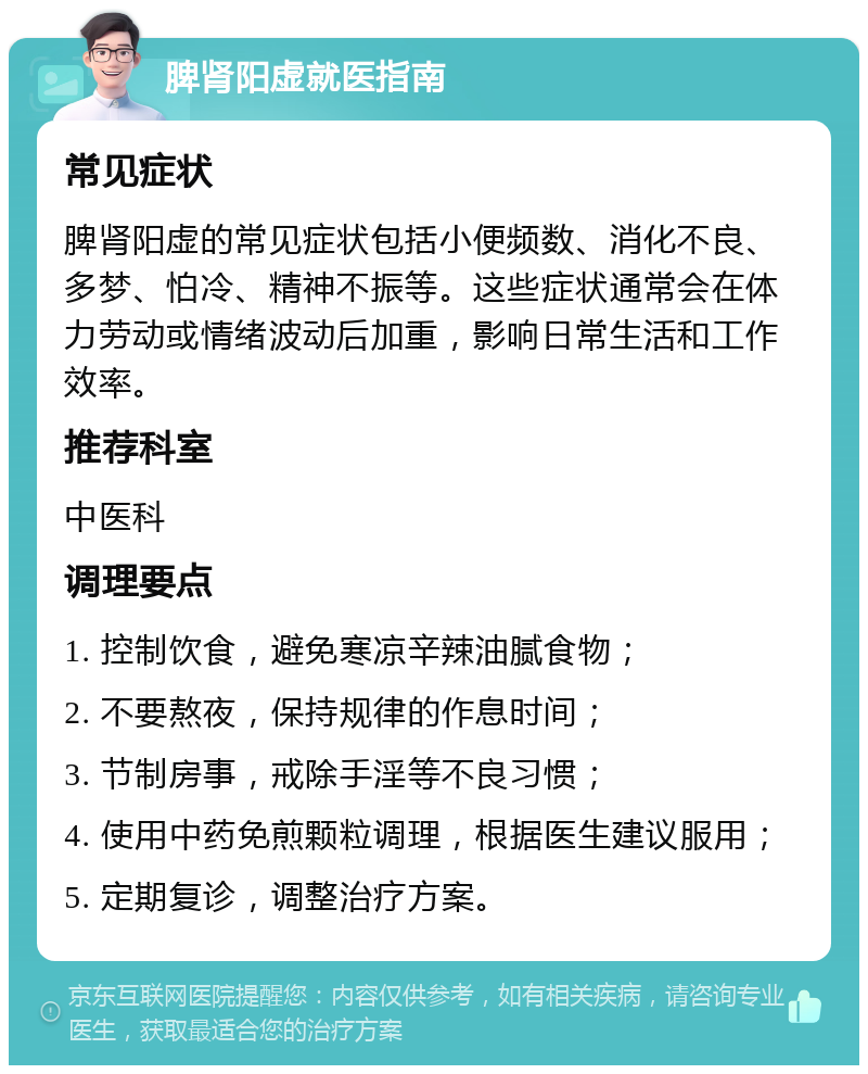 脾肾阳虚就医指南 常见症状 脾肾阳虚的常见症状包括小便频数、消化不良、多梦、怕冷、精神不振等。这些症状通常会在体力劳动或情绪波动后加重，影响日常生活和工作效率。 推荐科室 中医科 调理要点 1. 控制饮食，避免寒凉辛辣油腻食物； 2. 不要熬夜，保持规律的作息时间； 3. 节制房事，戒除手淫等不良习惯； 4. 使用中药免煎颗粒调理，根据医生建议服用； 5. 定期复诊，调整治疗方案。