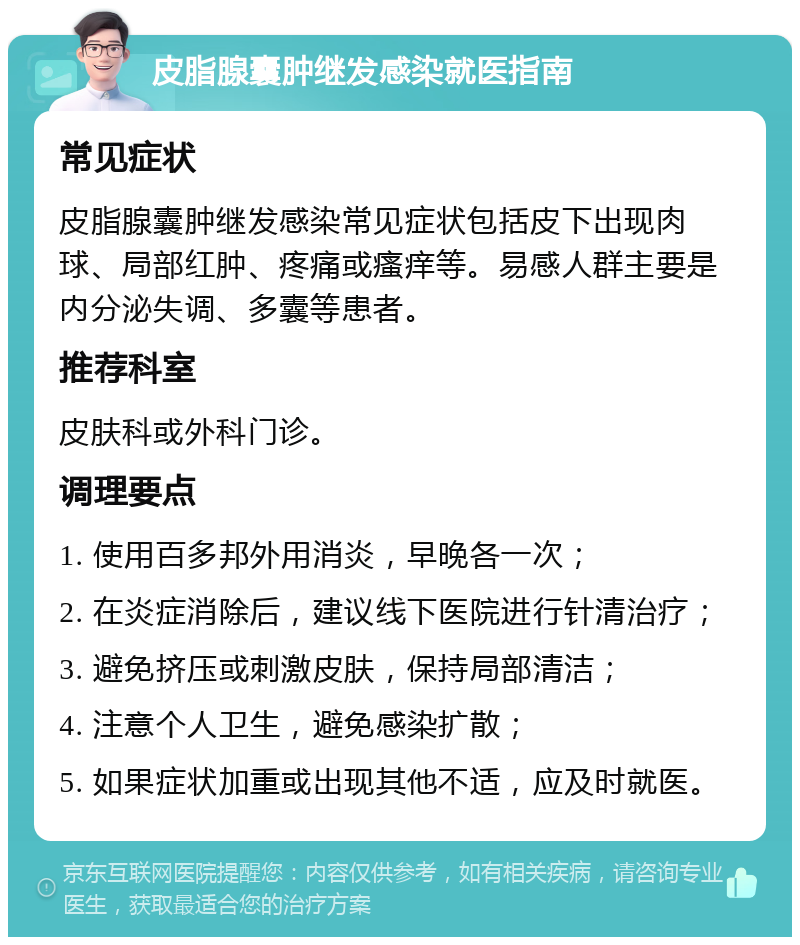 皮脂腺囊肿继发感染就医指南 常见症状 皮脂腺囊肿继发感染常见症状包括皮下出现肉球、局部红肿、疼痛或瘙痒等。易感人群主要是内分泌失调、多囊等患者。 推荐科室 皮肤科或外科门诊。 调理要点 1. 使用百多邦外用消炎，早晚各一次； 2. 在炎症消除后，建议线下医院进行针清治疗； 3. 避免挤压或刺激皮肤，保持局部清洁； 4. 注意个人卫生，避免感染扩散； 5. 如果症状加重或出现其他不适，应及时就医。