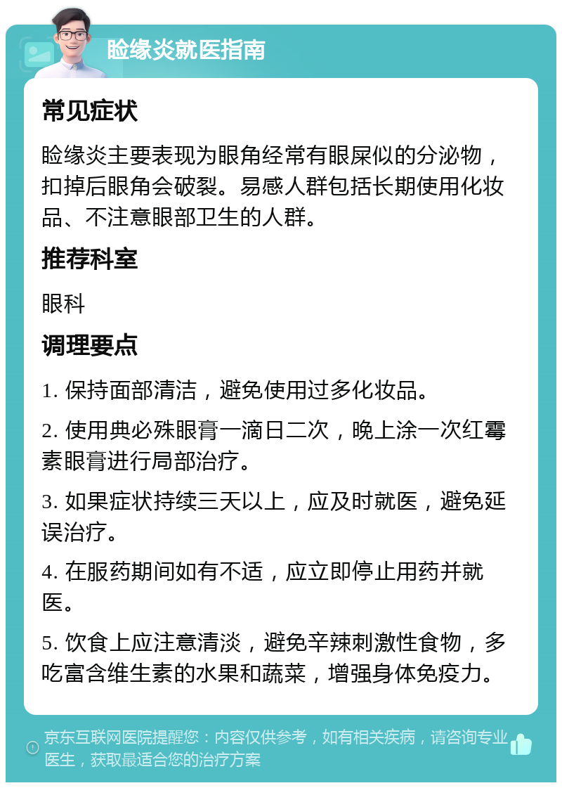 睑缘炎就医指南 常见症状 睑缘炎主要表现为眼角经常有眼屎似的分泌物，扣掉后眼角会破裂。易感人群包括长期使用化妆品、不注意眼部卫生的人群。 推荐科室 眼科 调理要点 1. 保持面部清洁，避免使用过多化妆品。 2. 使用典必殊眼膏一滴日二次，晚上涂一次红霉素眼膏进行局部治疗。 3. 如果症状持续三天以上，应及时就医，避免延误治疗。 4. 在服药期间如有不适，应立即停止用药并就医。 5. 饮食上应注意清淡，避免辛辣刺激性食物，多吃富含维生素的水果和蔬菜，增强身体免疫力。