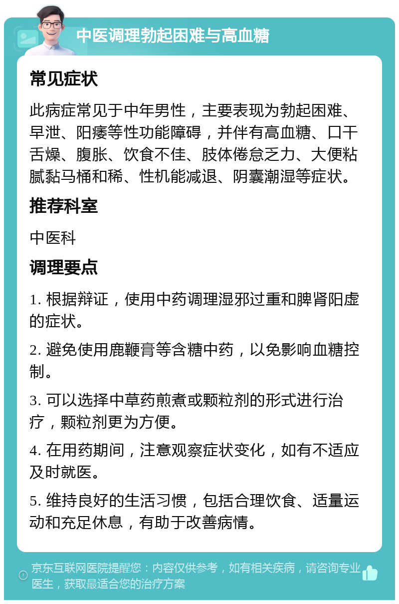 中医调理勃起困难与高血糖 常见症状 此病症常见于中年男性，主要表现为勃起困难、早泄、阳痿等性功能障碍，并伴有高血糖、口干舌燥、腹胀、饮食不佳、肢体倦怠乏力、大便粘腻黏马桶和稀、性机能减退、阴囊潮湿等症状。 推荐科室 中医科 调理要点 1. 根据辩证，使用中药调理湿邪过重和脾肾阳虚的症状。 2. 避免使用鹿鞭膏等含糖中药，以免影响血糖控制。 3. 可以选择中草药煎煮或颗粒剂的形式进行治疗，颗粒剂更为方便。 4. 在用药期间，注意观察症状变化，如有不适应及时就医。 5. 维持良好的生活习惯，包括合理饮食、适量运动和充足休息，有助于改善病情。