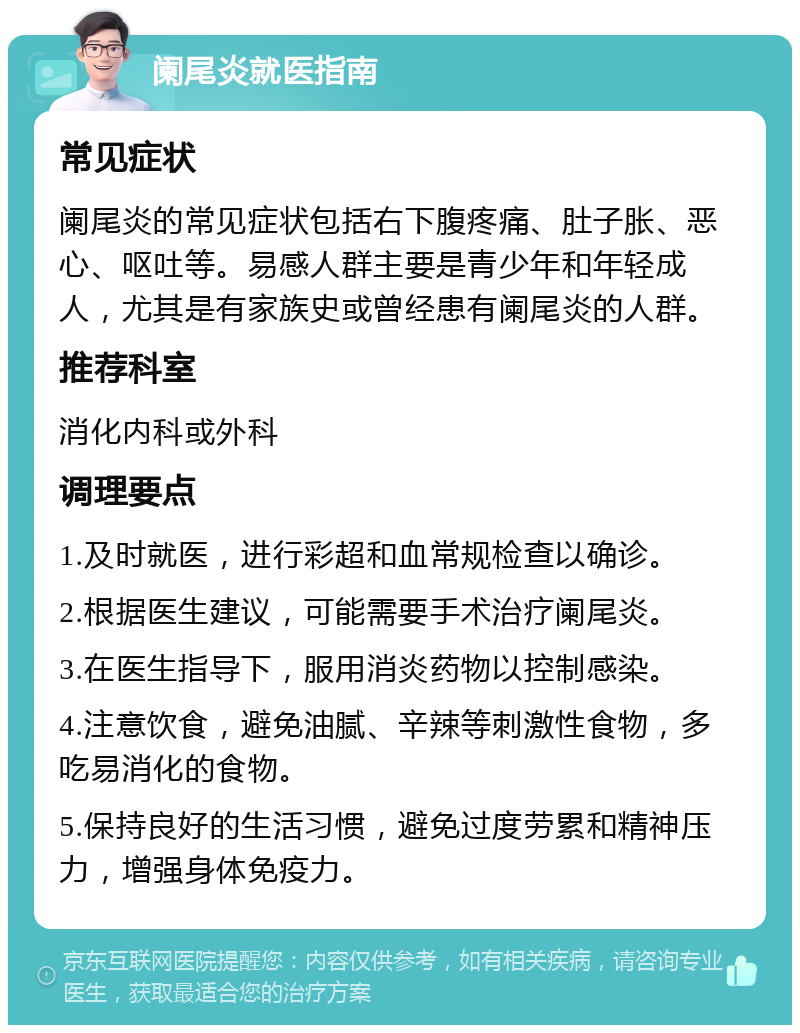 阑尾炎就医指南 常见症状 阑尾炎的常见症状包括右下腹疼痛、肚子胀、恶心、呕吐等。易感人群主要是青少年和年轻成人，尤其是有家族史或曾经患有阑尾炎的人群。 推荐科室 消化内科或外科 调理要点 1.及时就医，进行彩超和血常规检查以确诊。 2.根据医生建议，可能需要手术治疗阑尾炎。 3.在医生指导下，服用消炎药物以控制感染。 4.注意饮食，避免油腻、辛辣等刺激性食物，多吃易消化的食物。 5.保持良好的生活习惯，避免过度劳累和精神压力，增强身体免疫力。