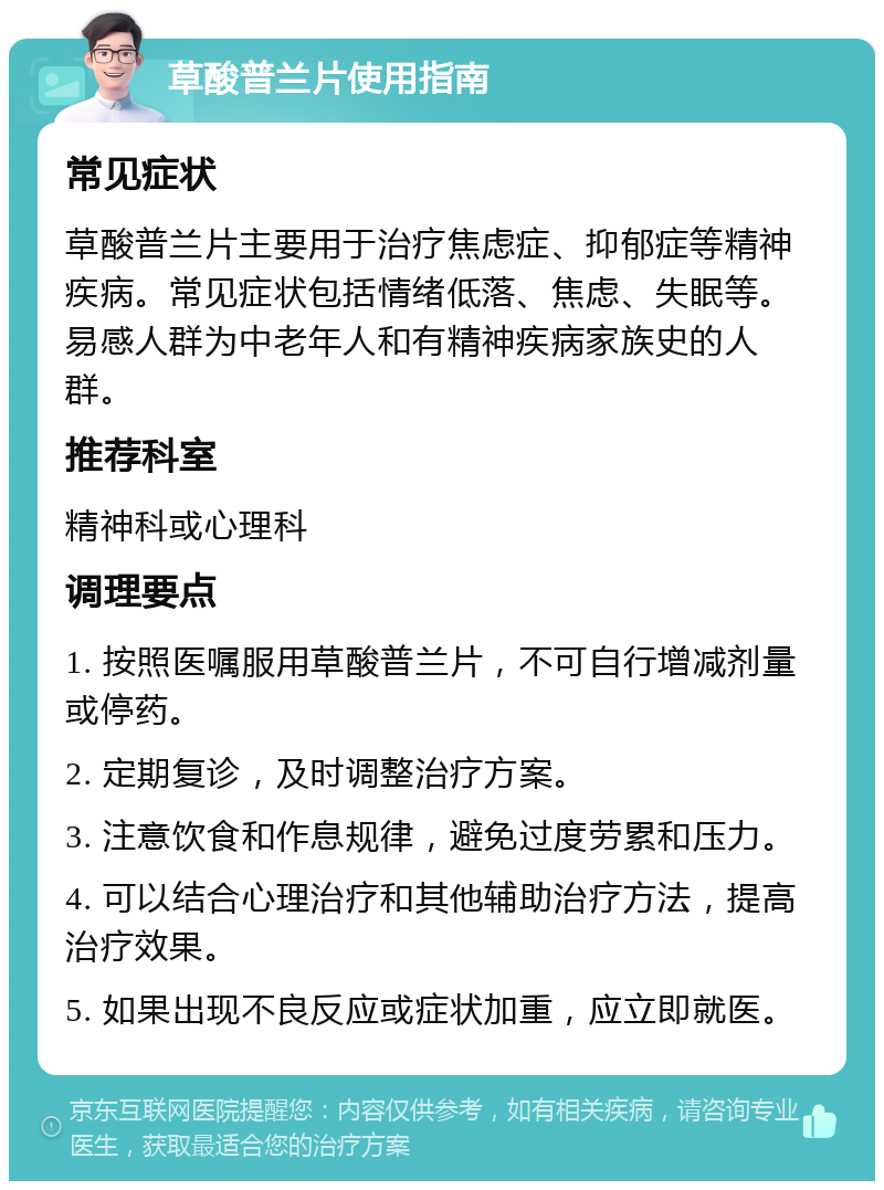 草酸普兰片使用指南 常见症状 草酸普兰片主要用于治疗焦虑症、抑郁症等精神疾病。常见症状包括情绪低落、焦虑、失眠等。易感人群为中老年人和有精神疾病家族史的人群。 推荐科室 精神科或心理科 调理要点 1. 按照医嘱服用草酸普兰片，不可自行增减剂量或停药。 2. 定期复诊，及时调整治疗方案。 3. 注意饮食和作息规律，避免过度劳累和压力。 4. 可以结合心理治疗和其他辅助治疗方法，提高治疗效果。 5. 如果出现不良反应或症状加重，应立即就医。