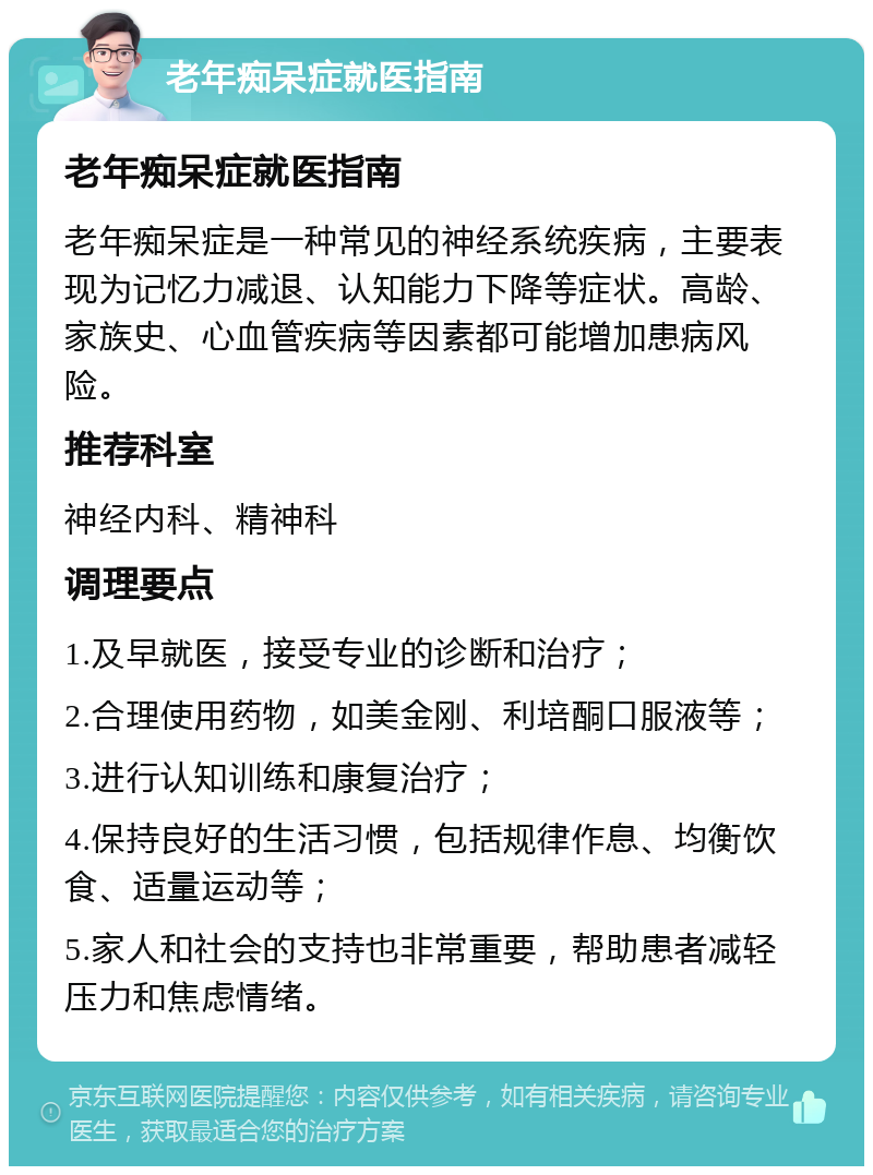 老年痴呆症就医指南 老年痴呆症就医指南 老年痴呆症是一种常见的神经系统疾病，主要表现为记忆力减退、认知能力下降等症状。高龄、家族史、心血管疾病等因素都可能增加患病风险。 推荐科室 神经内科、精神科 调理要点 1.及早就医，接受专业的诊断和治疗； 2.合理使用药物，如美金刚、利培酮口服液等； 3.进行认知训练和康复治疗； 4.保持良好的生活习惯，包括规律作息、均衡饮食、适量运动等； 5.家人和社会的支持也非常重要，帮助患者减轻压力和焦虑情绪。