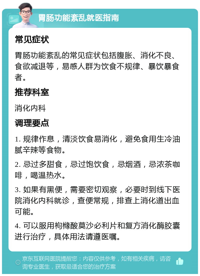 胃肠功能紊乱就医指南 常见症状 胃肠功能紊乱的常见症状包括腹胀、消化不良、食欲减退等，易感人群为饮食不规律、暴饮暴食者。 推荐科室 消化内科 调理要点 1. 规律作息，清淡饮食易消化，避免食用生冷油腻辛辣等食物。 2. 忌过多甜食，忌过饱饮食，忌烟酒，忌浓茶咖啡，喝温热水。 3. 如果有黑便，需要密切观察，必要时到线下医院消化内科就诊，查便常规，排查上消化道出血可能。 4. 可以服用枸橼酸莫沙必利片和复方消化酶胶囊进行治疗，具体用法请遵医嘱。