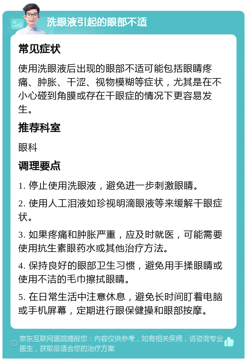 洗眼液引起的眼部不适 常见症状 使用洗眼液后出现的眼部不适可能包括眼睛疼痛、肿胀、干涩、视物模糊等症状，尤其是在不小心碰到角膜或存在干眼症的情况下更容易发生。 推荐科室 眼科 调理要点 1. 停止使用洗眼液，避免进一步刺激眼睛。 2. 使用人工泪液如珍视明滴眼液等来缓解干眼症状。 3. 如果疼痛和肿胀严重，应及时就医，可能需要使用抗生素眼药水或其他治疗方法。 4. 保持良好的眼部卫生习惯，避免用手揉眼睛或使用不洁的毛巾擦拭眼睛。 5. 在日常生活中注意休息，避免长时间盯着电脑或手机屏幕，定期进行眼保健操和眼部按摩。