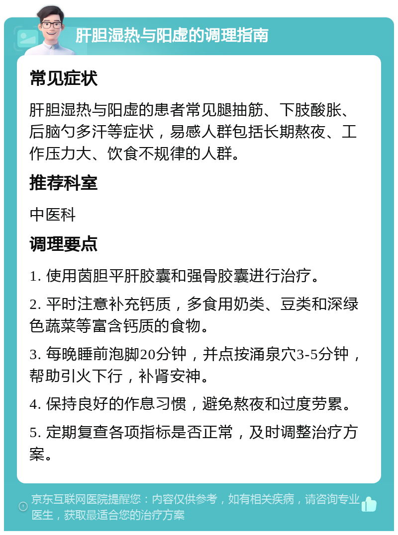 肝胆湿热与阳虚的调理指南 常见症状 肝胆湿热与阳虚的患者常见腿抽筋、下肢酸胀、后脑勺多汗等症状，易感人群包括长期熬夜、工作压力大、饮食不规律的人群。 推荐科室 中医科 调理要点 1. 使用茵胆平肝胶囊和强骨胶囊进行治疗。 2. 平时注意补充钙质，多食用奶类、豆类和深绿色蔬菜等富含钙质的食物。 3. 每晚睡前泡脚20分钟，并点按涌泉穴3-5分钟，帮助引火下行，补肾安神。 4. 保持良好的作息习惯，避免熬夜和过度劳累。 5. 定期复查各项指标是否正常，及时调整治疗方案。