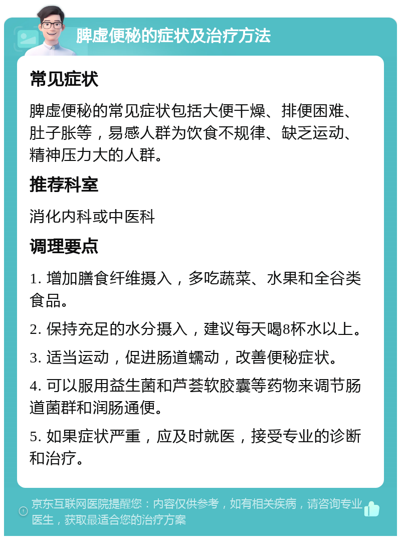 脾虚便秘的症状及治疗方法 常见症状 脾虚便秘的常见症状包括大便干燥、排便困难、肚子胀等，易感人群为饮食不规律、缺乏运动、精神压力大的人群。 推荐科室 消化内科或中医科 调理要点 1. 增加膳食纤维摄入，多吃蔬菜、水果和全谷类食品。 2. 保持充足的水分摄入，建议每天喝8杯水以上。 3. 适当运动，促进肠道蠕动，改善便秘症状。 4. 可以服用益生菌和芦荟软胶囊等药物来调节肠道菌群和润肠通便。 5. 如果症状严重，应及时就医，接受专业的诊断和治疗。