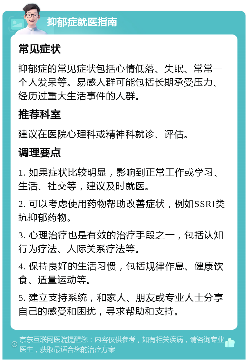 抑郁症就医指南 常见症状 抑郁症的常见症状包括心情低落、失眠、常常一个人发呆等。易感人群可能包括长期承受压力、经历过重大生活事件的人群。 推荐科室 建议在医院心理科或精神科就诊、评估。 调理要点 1. 如果症状比较明显，影响到正常工作或学习、生活、社交等，建议及时就医。 2. 可以考虑使用药物帮助改善症状，例如SSRI类抗抑郁药物。 3. 心理治疗也是有效的治疗手段之一，包括认知行为疗法、人际关系疗法等。 4. 保持良好的生活习惯，包括规律作息、健康饮食、适量运动等。 5. 建立支持系统，和家人、朋友或专业人士分享自己的感受和困扰，寻求帮助和支持。