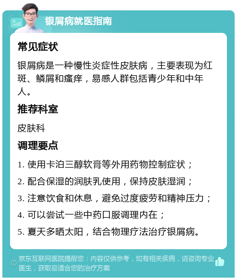 银屑病就医指南 常见症状 银屑病是一种慢性炎症性皮肤病，主要表现为红斑、鳞屑和瘙痒，易感人群包括青少年和中年人。 推荐科室 皮肤科 调理要点 1. 使用卡泊三醇软膏等外用药物控制症状； 2. 配合保湿的润肤乳使用，保持皮肤湿润； 3. 注意饮食和休息，避免过度疲劳和精神压力； 4. 可以尝试一些中药口服调理内在； 5. 夏天多晒太阳，结合物理疗法治疗银屑病。