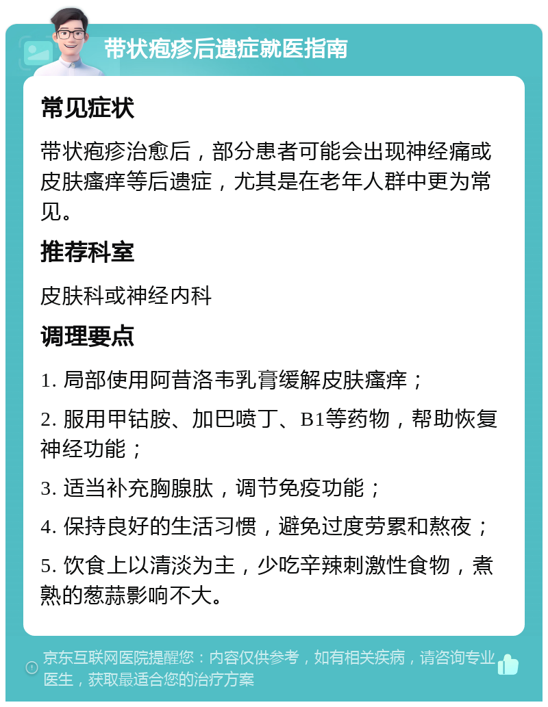 带状疱疹后遗症就医指南 常见症状 带状疱疹治愈后，部分患者可能会出现神经痛或皮肤瘙痒等后遗症，尤其是在老年人群中更为常见。 推荐科室 皮肤科或神经内科 调理要点 1. 局部使用阿昔洛韦乳膏缓解皮肤瘙痒； 2. 服用甲钴胺、加巴喷丁、B1等药物，帮助恢复神经功能； 3. 适当补充胸腺肽，调节免疫功能； 4. 保持良好的生活习惯，避免过度劳累和熬夜； 5. 饮食上以清淡为主，少吃辛辣刺激性食物，煮熟的葱蒜影响不大。