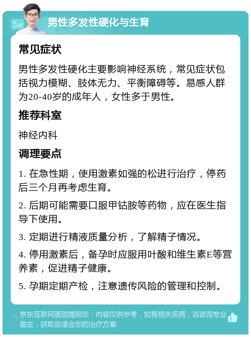 男性多发性硬化与生育 常见症状 男性多发性硬化主要影响神经系统，常见症状包括视力模糊、肢体无力、平衡障碍等。易感人群为20-40岁的成年人，女性多于男性。 推荐科室 神经内科 调理要点 1. 在急性期，使用激素如强的松进行治疗，停药后三个月再考虑生育。 2. 后期可能需要口服甲钴胺等药物，应在医生指导下使用。 3. 定期进行精液质量分析，了解精子情况。 4. 停用激素后，备孕时应服用叶酸和维生素E等营养素，促进精子健康。 5. 孕期定期产检，注意遗传风险的管理和控制。