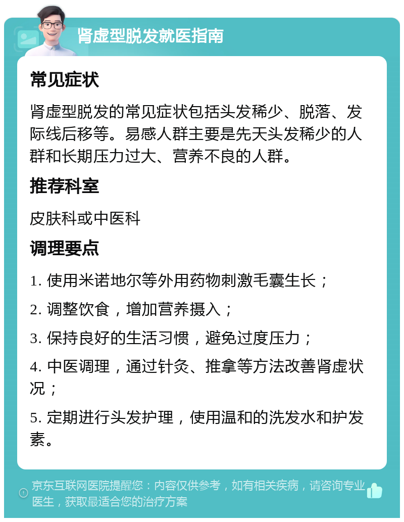 肾虚型脱发就医指南 常见症状 肾虚型脱发的常见症状包括头发稀少、脱落、发际线后移等。易感人群主要是先天头发稀少的人群和长期压力过大、营养不良的人群。 推荐科室 皮肤科或中医科 调理要点 1. 使用米诺地尔等外用药物刺激毛囊生长； 2. 调整饮食，增加营养摄入； 3. 保持良好的生活习惯，避免过度压力； 4. 中医调理，通过针灸、推拿等方法改善肾虚状况； 5. 定期进行头发护理，使用温和的洗发水和护发素。