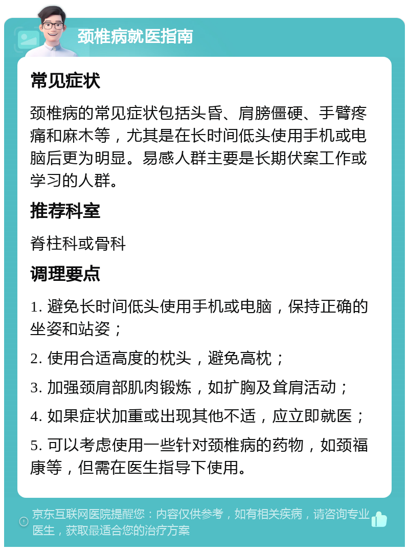 颈椎病就医指南 常见症状 颈椎病的常见症状包括头昏、肩膀僵硬、手臂疼痛和麻木等，尤其是在长时间低头使用手机或电脑后更为明显。易感人群主要是长期伏案工作或学习的人群。 推荐科室 脊柱科或骨科 调理要点 1. 避免长时间低头使用手机或电脑，保持正确的坐姿和站姿； 2. 使用合适高度的枕头，避免高枕； 3. 加强颈肩部肌肉锻炼，如扩胸及耸肩活动； 4. 如果症状加重或出现其他不适，应立即就医； 5. 可以考虑使用一些针对颈椎病的药物，如颈福康等，但需在医生指导下使用。