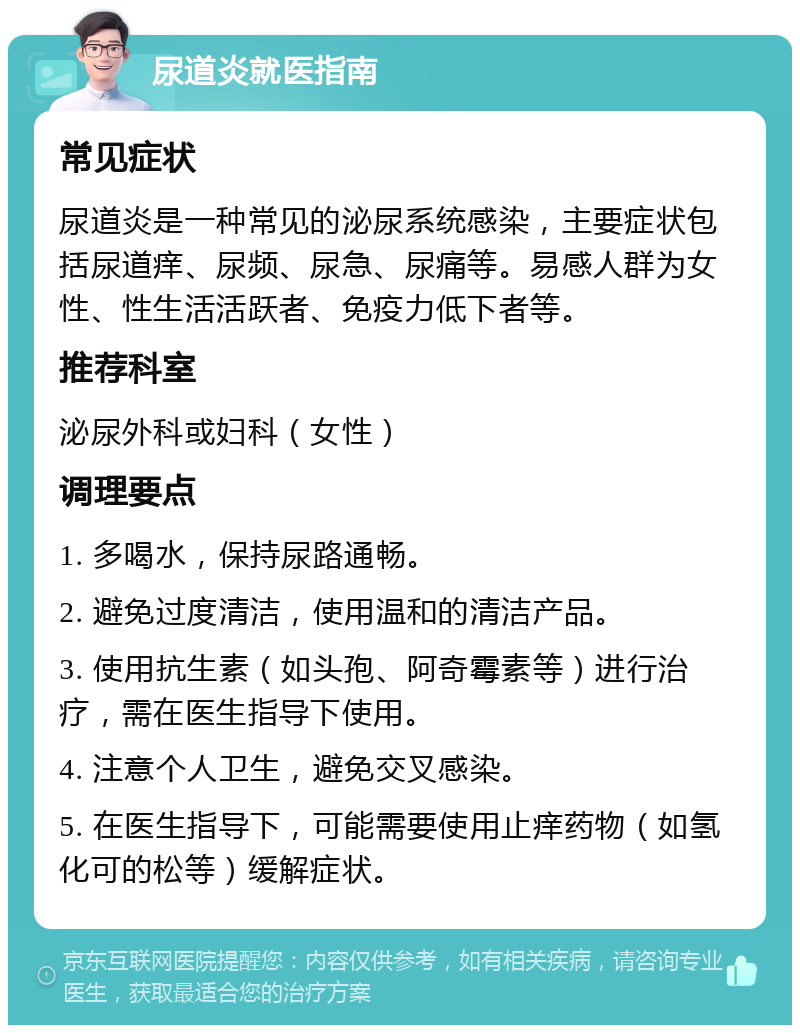 尿道炎就医指南 常见症状 尿道炎是一种常见的泌尿系统感染，主要症状包括尿道痒、尿频、尿急、尿痛等。易感人群为女性、性生活活跃者、免疫力低下者等。 推荐科室 泌尿外科或妇科（女性） 调理要点 1. 多喝水，保持尿路通畅。 2. 避免过度清洁，使用温和的清洁产品。 3. 使用抗生素（如头孢、阿奇霉素等）进行治疗，需在医生指导下使用。 4. 注意个人卫生，避免交叉感染。 5. 在医生指导下，可能需要使用止痒药物（如氢化可的松等）缓解症状。