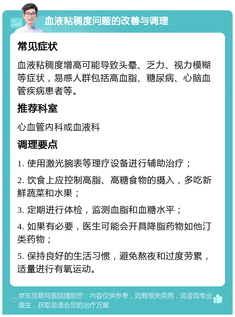 血液粘稠度问题的改善与调理 常见症状 血液粘稠度增高可能导致头晕、乏力、视力模糊等症状，易感人群包括高血脂、糖尿病、心脑血管疾病患者等。 推荐科室 心血管内科或血液科 调理要点 1. 使用激光腕表等理疗设备进行辅助治疗； 2. 饮食上应控制高脂、高糖食物的摄入，多吃新鲜蔬菜和水果； 3. 定期进行体检，监测血脂和血糖水平； 4. 如果有必要，医生可能会开具降脂药物如他汀类药物； 5. 保持良好的生活习惯，避免熬夜和过度劳累，适量进行有氧运动。