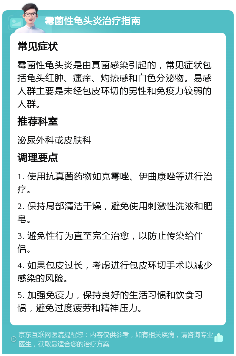 霉菌性龟头炎治疗指南 常见症状 霉菌性龟头炎是由真菌感染引起的，常见症状包括龟头红肿、瘙痒、灼热感和白色分泌物。易感人群主要是未经包皮环切的男性和免疫力较弱的人群。 推荐科室 泌尿外科或皮肤科 调理要点 1. 使用抗真菌药物如克霉唑、伊曲康唑等进行治疗。 2. 保持局部清洁干燥，避免使用刺激性洗液和肥皂。 3. 避免性行为直至完全治愈，以防止传染给伴侣。 4. 如果包皮过长，考虑进行包皮环切手术以减少感染的风险。 5. 加强免疫力，保持良好的生活习惯和饮食习惯，避免过度疲劳和精神压力。